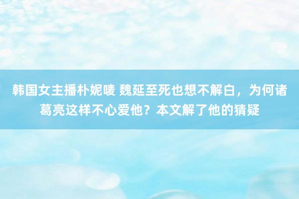 韩国女主播朴妮唛 魏延至死也想不解白，为何诸葛亮这样不心爱他？本文解了他的猜疑