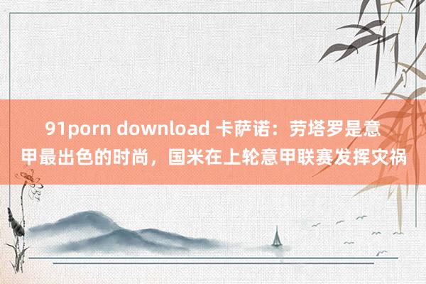 91porn download 卡萨诺：劳塔罗是意甲最出色的时尚，国米在上轮意甲联赛发挥灾祸