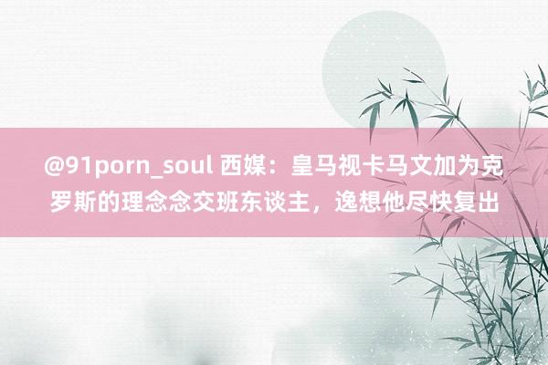 @91porn_soul 西媒：皇马视卡马文加为克罗斯的理念念交班东谈主，逸想他尽快复出