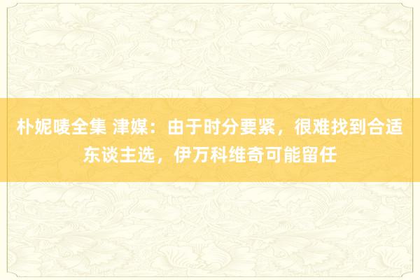 朴妮唛全集 津媒：由于时分要紧，很难找到合适东谈主选，伊万科维奇可能留任