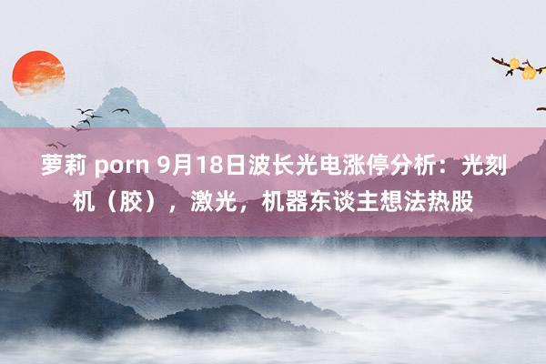 萝莉 porn 9月18日波长光电涨停分析：光刻机（胶），激光，机器东谈主想法热股