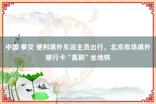 中国 拳交 便利境外东谈主员出行，北京收场境外银行卡“直刷”坐地铁