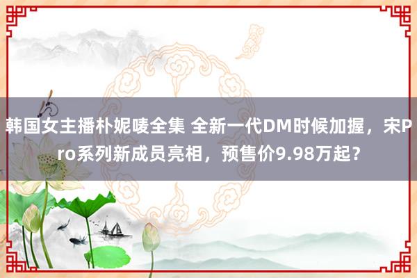 韩国女主播朴妮唛全集 全新一代DM时候加握，宋Pro系列新成员亮相，预售价9.98万起？