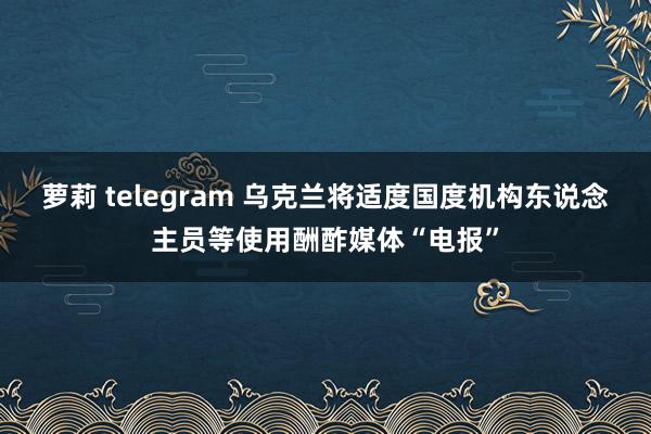 萝莉 telegram 乌克兰将适度国度机构东说念主员等使用酬酢媒体“电报”