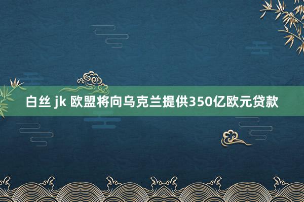 白丝 jk 欧盟将向乌克兰提供350亿欧元贷款