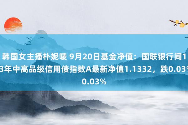 韩国女主播朴妮唛 9月20日基金净值：国联银行间1-3年中高品级信用债指数A最新净值1.1332，跌0.03%