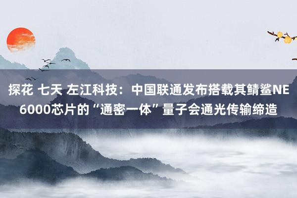 探花 七天 左江科技：中国联通发布搭载其鲭鲨NE6000芯片的“通密一体”量子会通光传输缔造