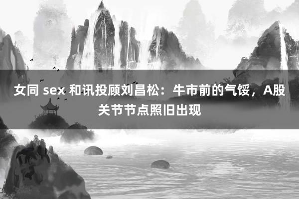 女同 sex 和讯投顾刘昌松：牛市前的气馁，A股关节节点照旧出现