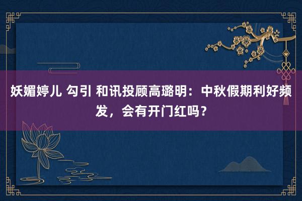 妖媚婷儿 勾引 和讯投顾高璐明：中秋假期利好频发，会有开门红吗？