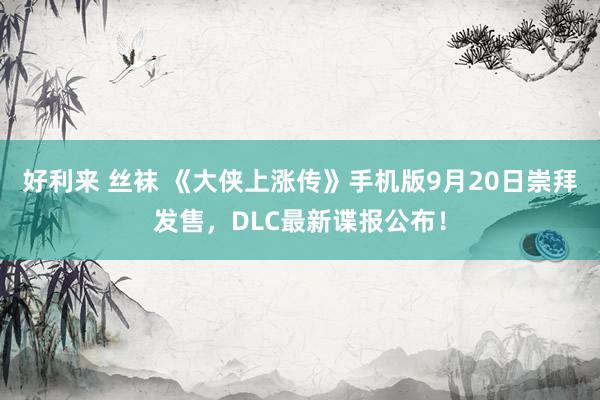 好利来 丝袜 《大侠上涨传》手机版9月20日崇拜发售，DLC最新谍报公布！