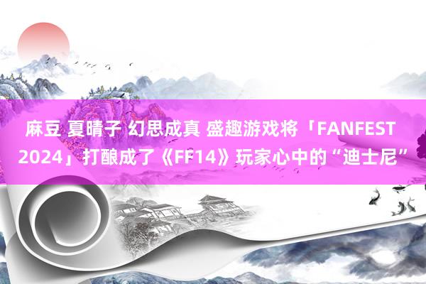 麻豆 夏晴子 幻思成真 盛趣游戏将「FANFEST 2024」打酿成了《FF14》玩家心中的“迪士尼”