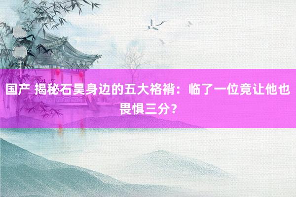 国产 揭秘石昊身边的五大袼褙：临了一位竟让他也畏惧三分？