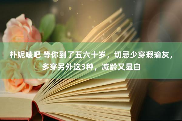 朴妮唛吧 等你到了五六十岁，切忌少穿瑕瑜灰，多穿另外这3种，减龄又显白