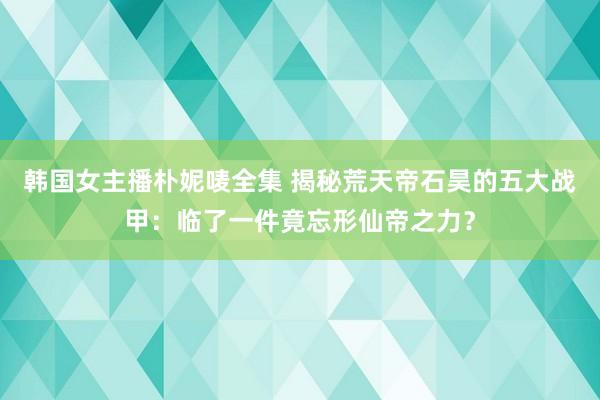 韩国女主播朴妮唛全集 揭秘荒天帝石昊的五大战甲：临了一件竟忘形仙帝之力？