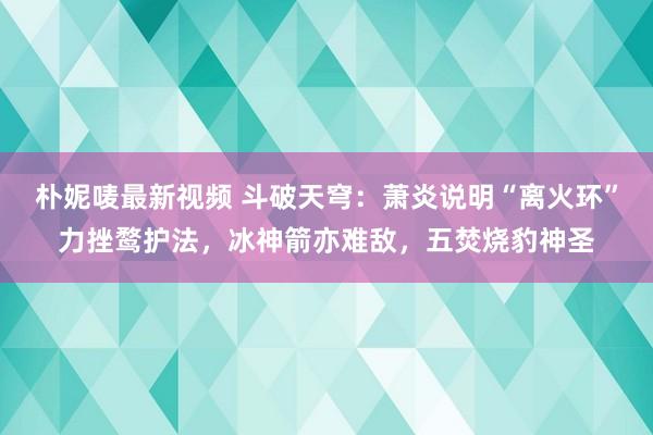 朴妮唛最新视频 斗破天穹：萧炎说明“离火环”力挫鹜护法，冰神箭亦难敌，五焚烧豹神圣