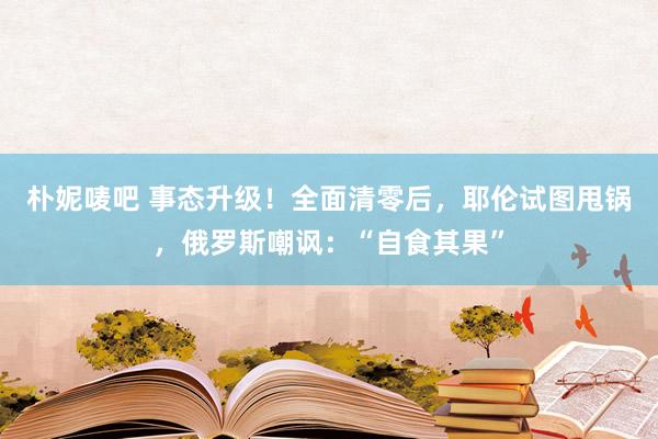 朴妮唛吧 事态升级！全面清零后，耶伦试图甩锅，俄罗斯嘲讽：“自食其果”