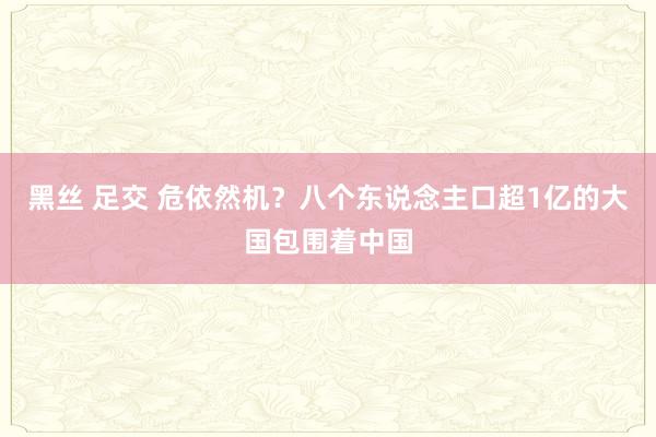 黑丝 足交 危依然机？八个东说念主口超1亿的大国包围着中国