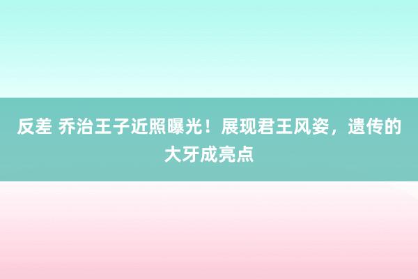 反差 乔治王子近照曝光！展现君王风姿，遗传的大牙成亮点