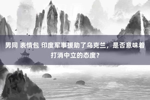 男同 表情包 印度军事援助了乌克兰，是否意味着打消中立的态度？