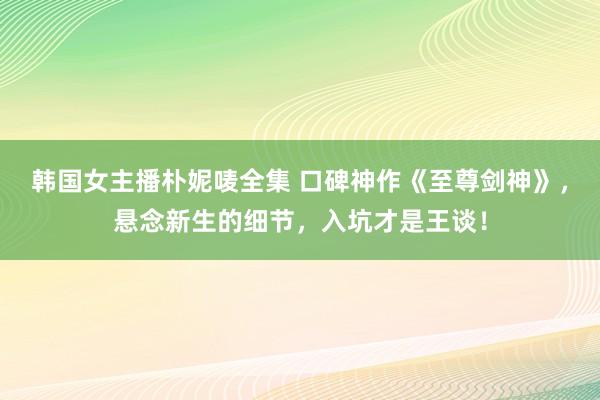 韩国女主播朴妮唛全集 口碑神作《至尊剑神》，悬念新生的细节，入坑才是王谈！