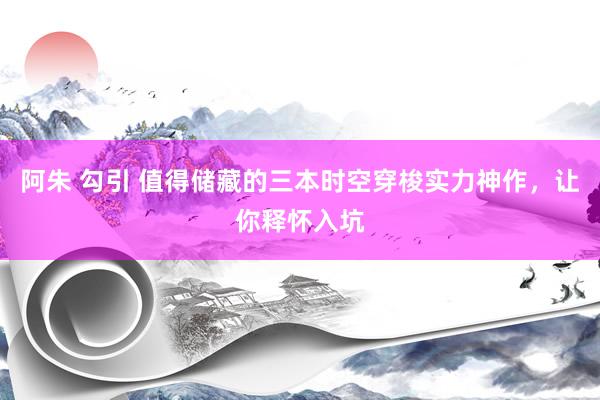 阿朱 勾引 值得储藏的三本时空穿梭实力神作，让你释怀入坑