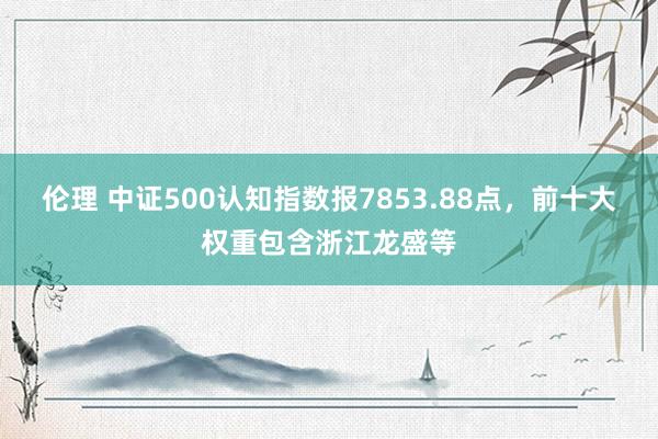 伦理 中证500认知指数报7853.88点，前十大权重包含浙江龙盛等