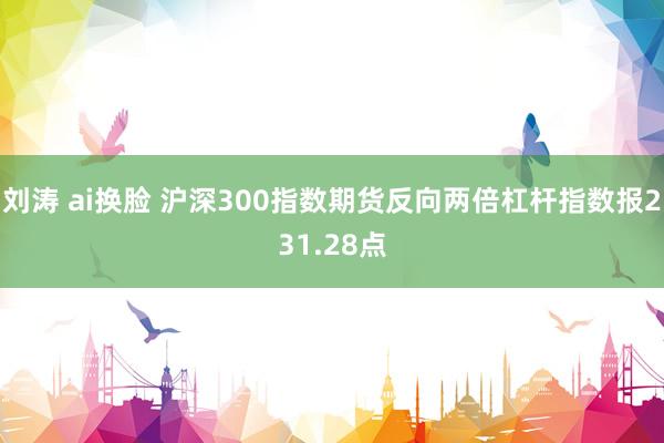 刘涛 ai换脸 沪深300指数期货反向两倍杠杆指数报231.28点