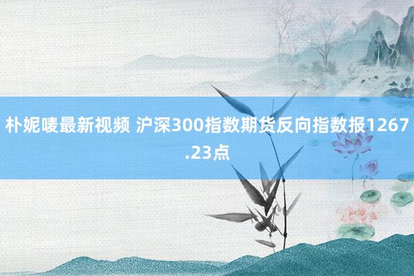 朴妮唛最新视频 沪深300指数期货反向指数报1267.23点