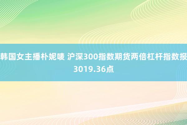 韩国女主播朴妮唛 沪深300指数期货两倍杠杆指数报3019.36点