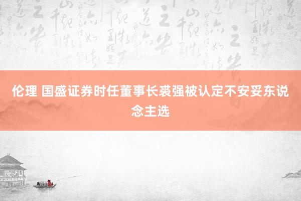 伦理 国盛证券时任董事长裘强被认定不安妥东说念主选