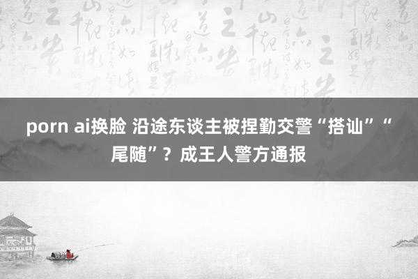 porn ai换脸 沿途东谈主被捏勤交警“搭讪”“尾随”？成王人警方通报