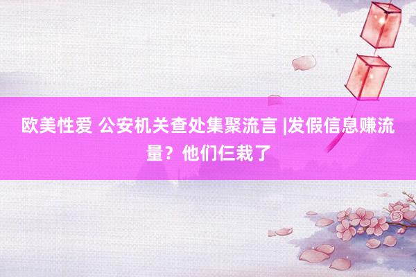 欧美性爱 公安机关查处集聚流言 |发假信息赚流量？他们仨栽了