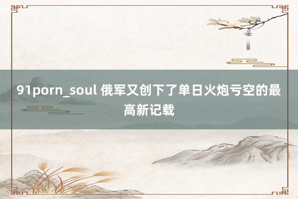 91porn_soul 俄军又创下了单日火炮亏空的最高新记载