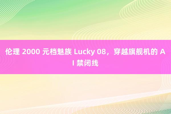 伦理 2000 元档魅族 Lucky 08，穿越旗舰机的 AI 禁闭线