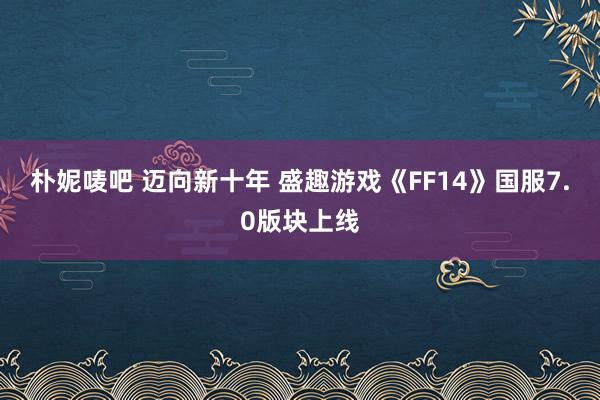 朴妮唛吧 迈向新十年 盛趣游戏《FF14》国服7.0版块上线