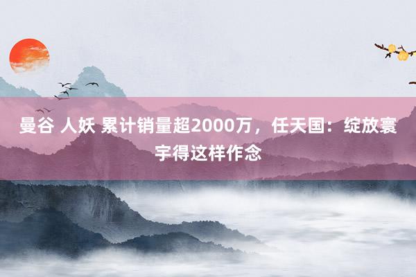 曼谷 人妖 累计销量超2000万，任天国：绽放寰宇得这样作念