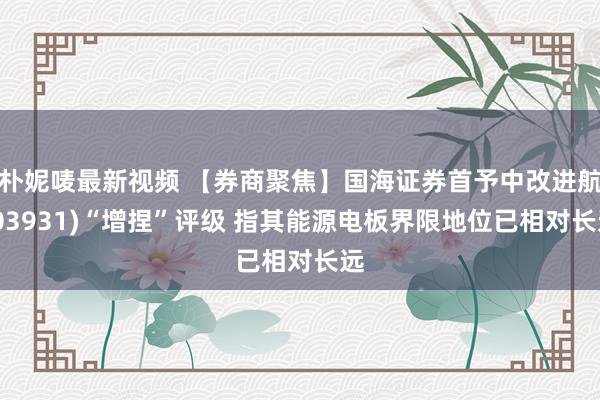 朴妮唛最新视频 【券商聚焦】国海证券首予中改进航(03931)“增捏”评级 指其能源电板界限地位已相对长远