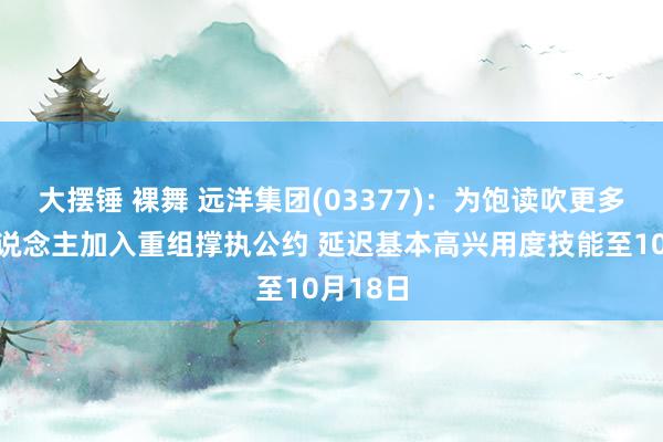 大摆锤 裸舞 远洋集团(03377)：为饱读吹更多债权东说念主加入重组撑执公约 延迟基本高兴用度技能至10月18日