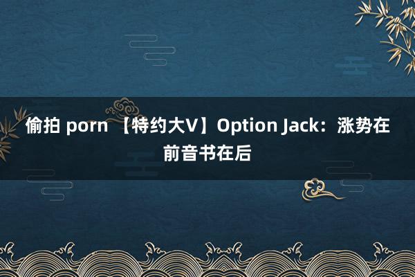 偷拍 porn 【特约大V】Option Jack：涨势在前音书在后