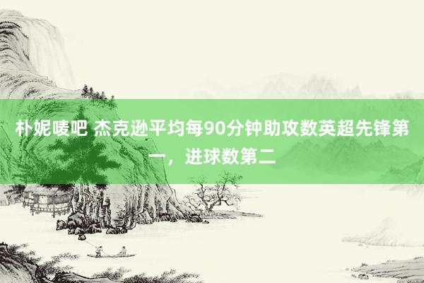 朴妮唛吧 杰克逊平均每90分钟助攻数英超先锋第一，进球数第二