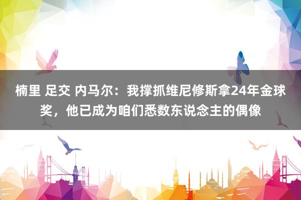 楠里 足交 内马尔：我撑抓维尼修斯拿24年金球奖，他已成为咱们悉数东说念主的偶像