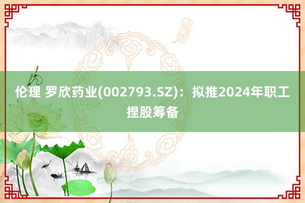 伦理 罗欣药业(002793.SZ)：拟推2024年职工捏股筹备