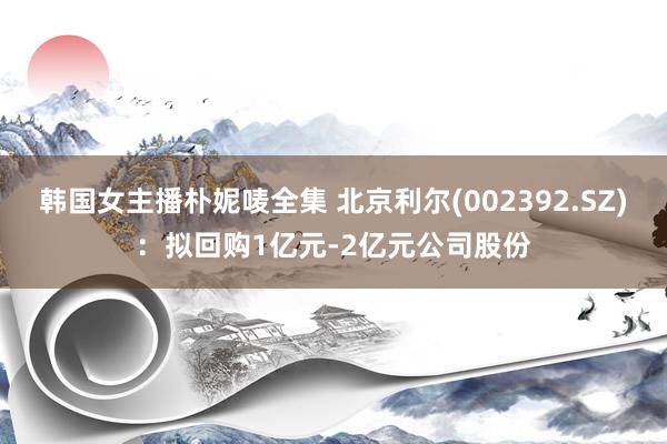 韩国女主播朴妮唛全集 北京利尔(002392.SZ)：拟回购1亿元-2亿元公司股份