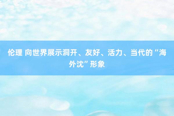 伦理 向世界展示洞开、友好、活力、当代的“海外沈”形象