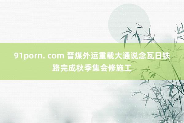 91porn. com 晋煤外运重载大通说念瓦日铁路完成秋季集会修施工