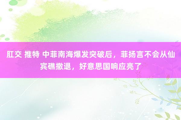 肛交 推特 中菲南海爆发突破后，菲扬言不会从仙宾礁撤退，好意思国响应亮了