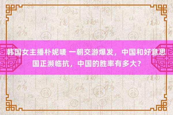 韩国女主播朴妮唛 一朝交游爆发，中国和好意思国正濒临抗，中国的胜率有多大？