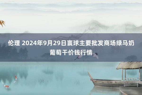 伦理 2024年9月29日寰球主要批发商场绿马奶葡萄干价钱行情