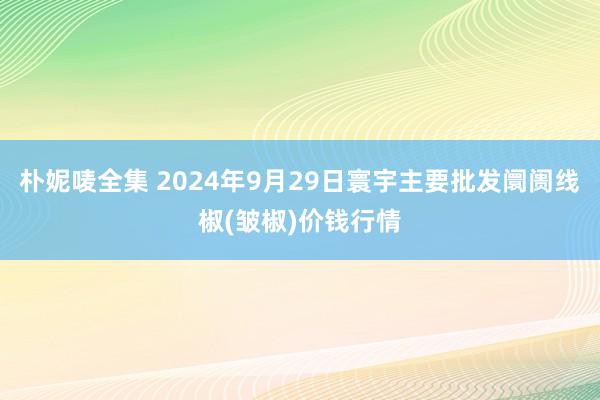 朴妮唛全集 2024年9月29日寰宇主要批发阛阓线椒(皱椒)价钱行情