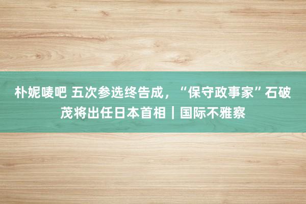 朴妮唛吧 五次参选终告成，“保守政事家”石破茂将出任日本首相｜国际不雅察